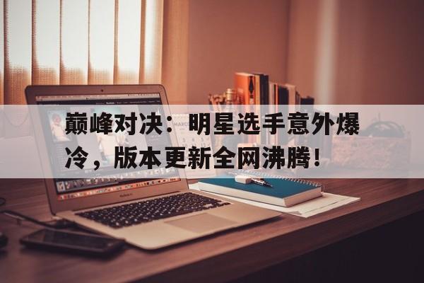 巅峰对决：明星选手意外爆冷，版本更新全网沸腾！