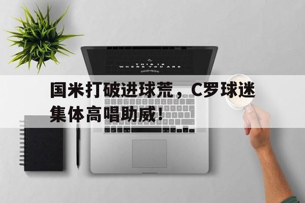 国米打破进球荒，C罗球迷集体高唱助威！c罗十大进球10大经典进球