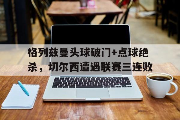 格列兹曼头球破门+点球绝杀，切尔西遭遇联赛三连败