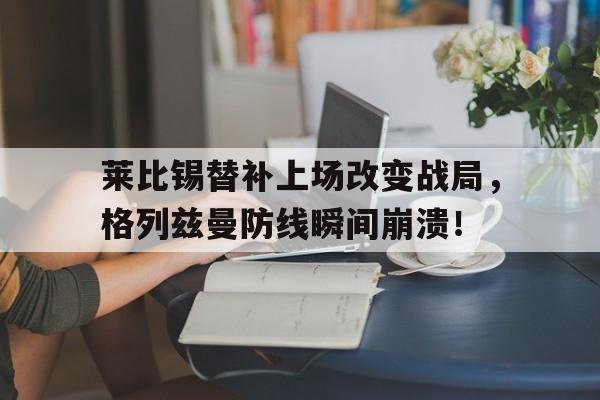 莱比锡替补上场改变战局，格列兹曼防线瞬间崩溃！布林肯访华最新消息原文